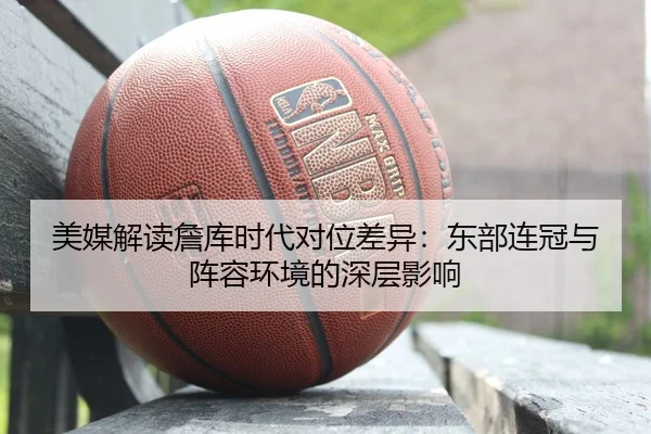 美媒解读詹库时代对位差异：东部连冠与阵容环境的深层影响