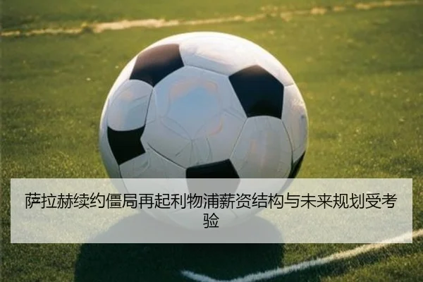 萨拉赫续约僵局再起利物浦薪资结构与未来规划受考验